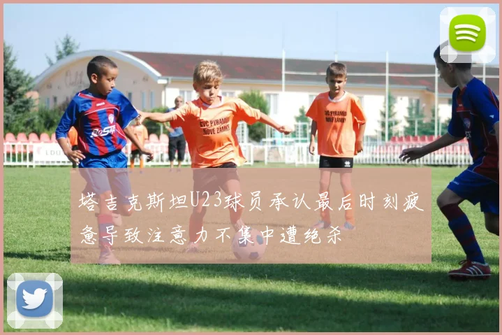 塔吉克斯坦U23球员承认最后时刻疲惫导致注意力不集中遭绝杀