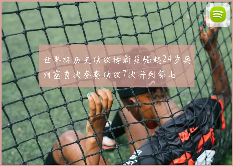 世界杯历史助攻榜新星崛起24岁奥利塞首次参赛助攻7次并列第七