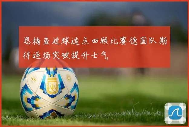 恩梅查进球造点回顾比赛德国队期待逐场突破提升士气