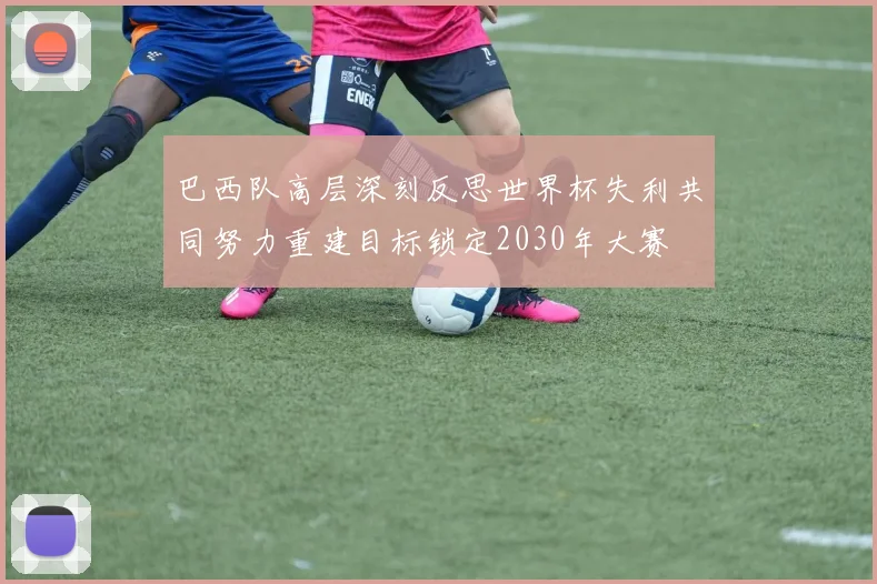 巴西队高层深刻反思世界杯失利共同努力重建目标锁定2030年大赛