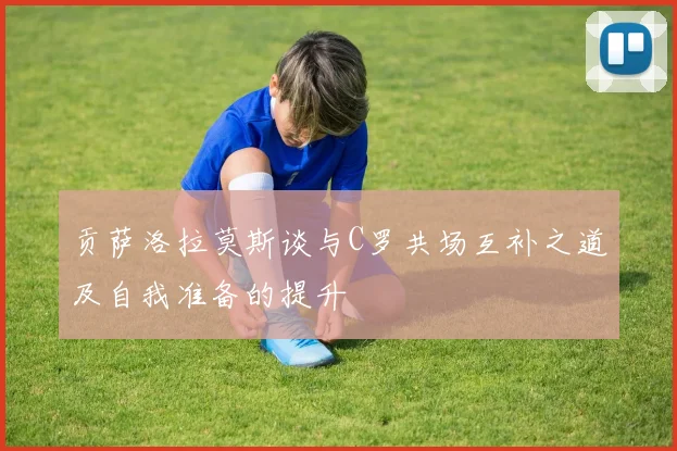 贡萨洛拉莫斯谈与C罗共场互补之道及自我准备的提升