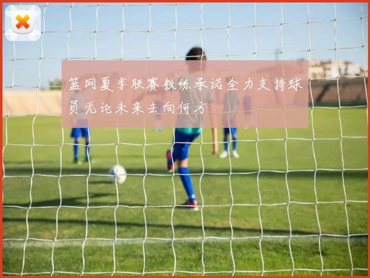 篮网夏季联赛教练承诺全力支持球员无论未来去向何方