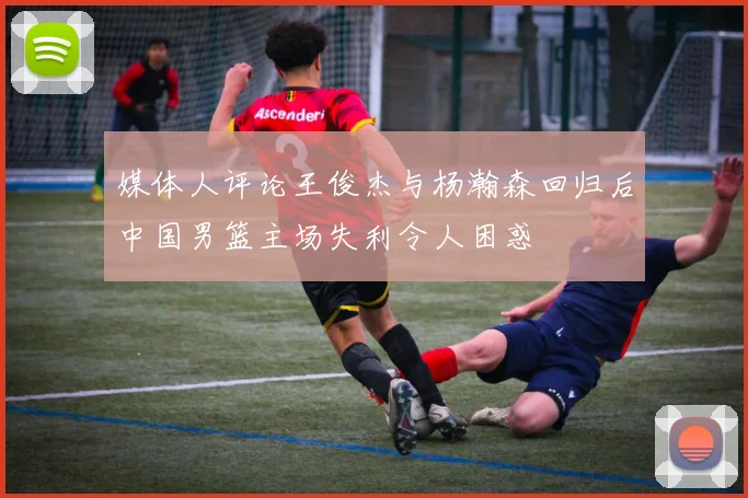 媒体人评论王俊杰与杨瀚森回归后中国男篮主场失利令人困惑
