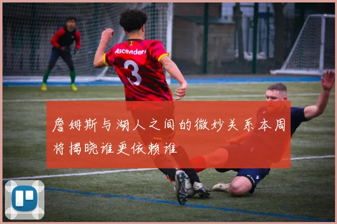 詹姆斯与湖人之间的微妙关系本周将揭晓谁更依赖谁