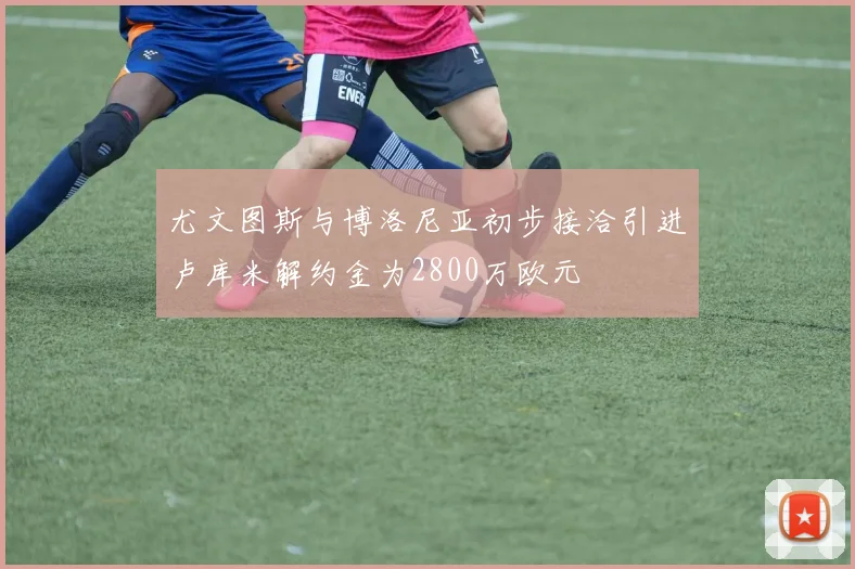 尤文图斯与博洛尼亚初步接洽引进卢库米解约金为2800万欧元