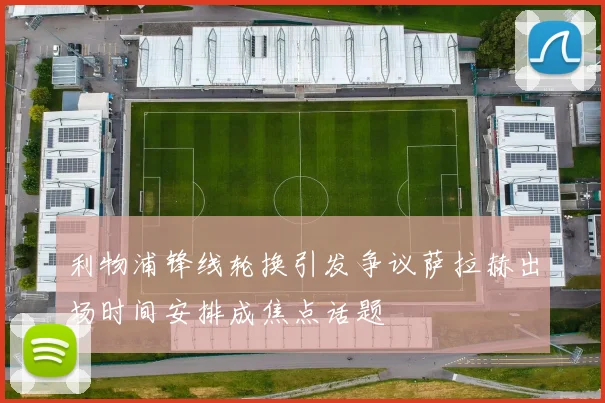 利物浦锋线轮换引发争议萨拉赫出场时间安排成焦点话题