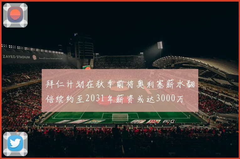 拜仁计划在秋季前将奥利塞薪水翻倍续约至2031年薪资或达3000万