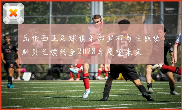 瓦伦西亚足球俱乐部宣布与主教练科贝兰续约至2028年展望未来