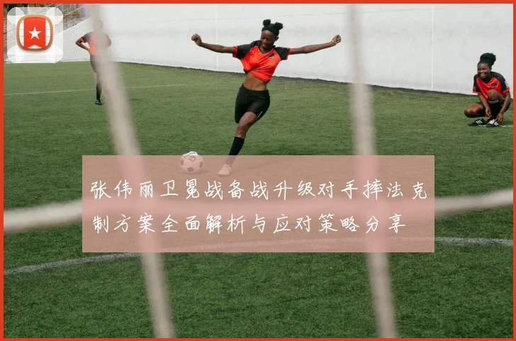 张伟丽卫冕战备战升级对手摔法克制方案全面解析与应对策略分享