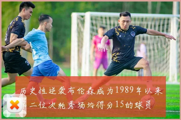 历史性逆袭布伦森成为1989年以来第二位次轮秀场均得分15的球员