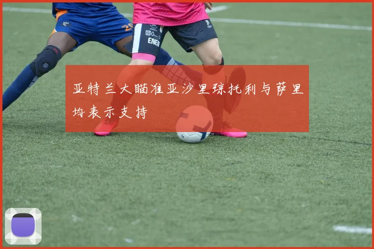 亚特兰大瞄准亚沙里琼托利与萨里均表示支持
