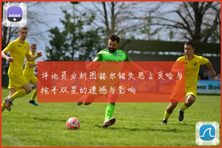 评论员分析图赫尔错失恩古莫哈与枪手双星的遗憾与影响