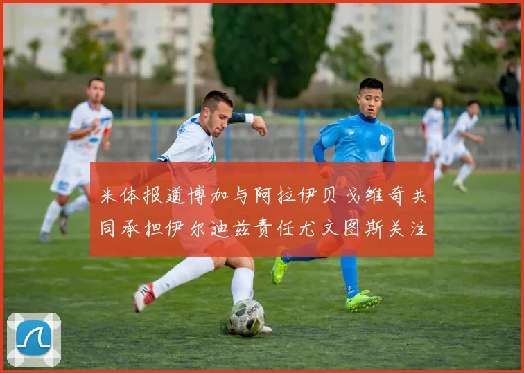米体报道博加与阿拉伊贝戈维奇共同承担伊尔迪兹责任尤文图斯关注齐尔克泽动态