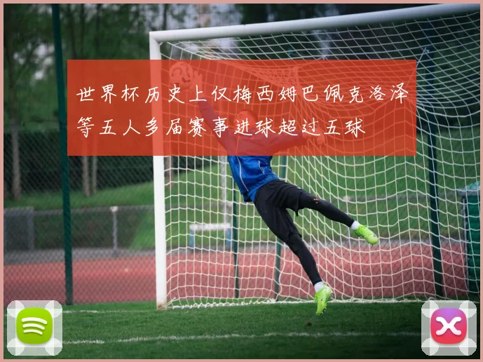 世界杯历史上仅梅西姆巴佩克洛泽等五人多届赛事进球超过五球