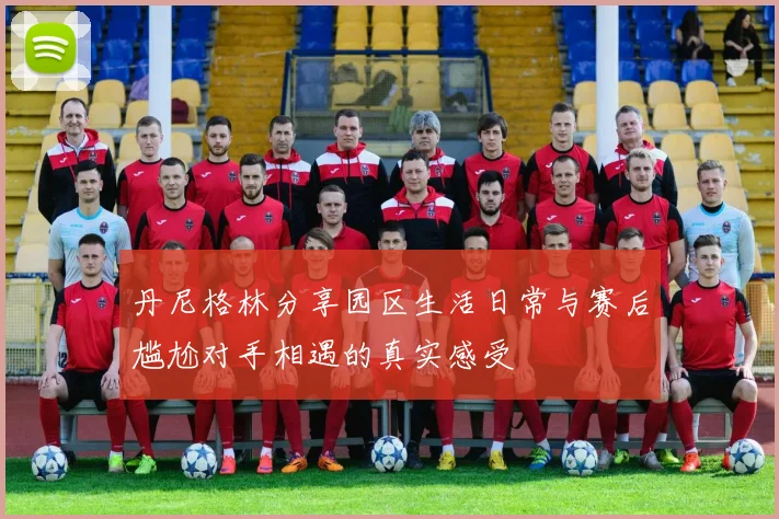 丹尼格林分享园区生活日常与赛后尴尬对手相遇的真实感受