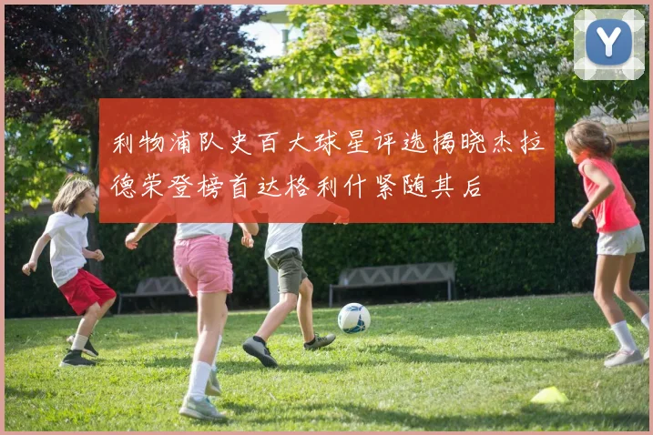 利物浦队史百大球星评选揭晓杰拉德荣登榜首达格利什紧随其后