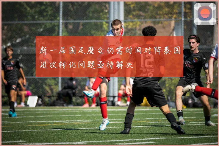 新一届国足磨合仍需时间对阵泰国进攻转化问题亟待解决