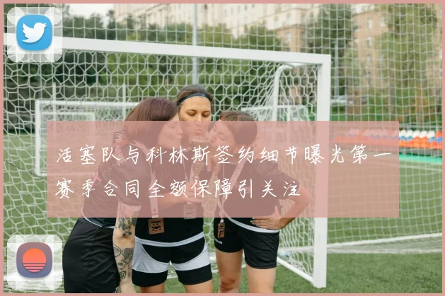 活塞队与科林斯签约细节曝光第一赛季合同全额保障引关注