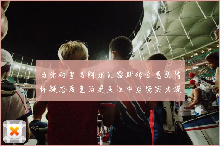 马竞对皇马阿尔瓦雷斯转会意图持怀疑态度皇马更关注中后场实力提升